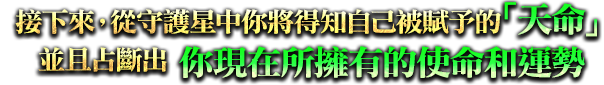 接下來，從守護星中你將得知自己被賦予的「天命」、並且占斷出你現在所擁有的使命和運勢！